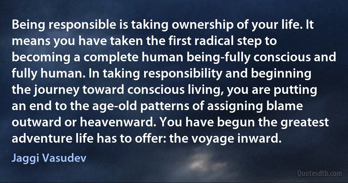 Being responsible is taking ownership of your life. It means you have taken the first radical step to becoming a complete human being-fully conscious and fully human. In taking responsibility and beginning the journey toward conscious living, you are putting an end to the age-old patterns of assigning blame outward or heavenward. You have begun the greatest adventure life has to offer: the voyage inward. (Jaggi Vasudev)