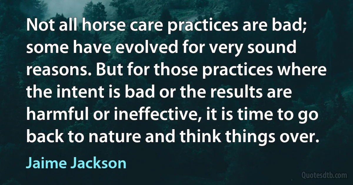 Not all horse care practices are bad; some have evolved for very sound reasons. But for those practices where the intent is bad or the results are harmful or ineffective, it is time to go back to nature and think things over. (Jaime Jackson)