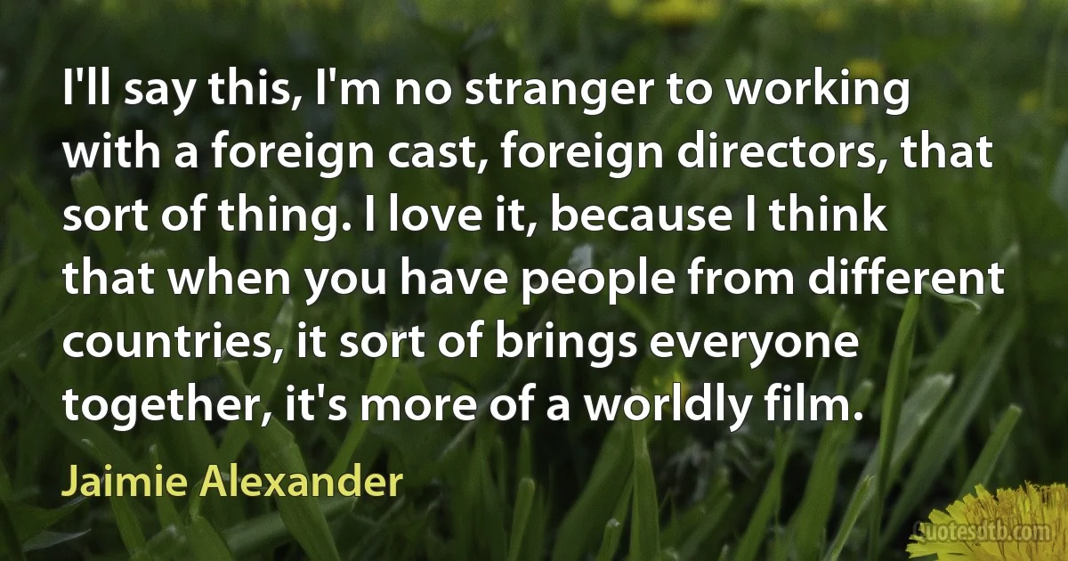 I'll say this, I'm no stranger to working with a foreign cast, foreign directors, that sort of thing. I love it, because I think that when you have people from different countries, it sort of brings everyone together, it's more of a worldly film. (Jaimie Alexander)