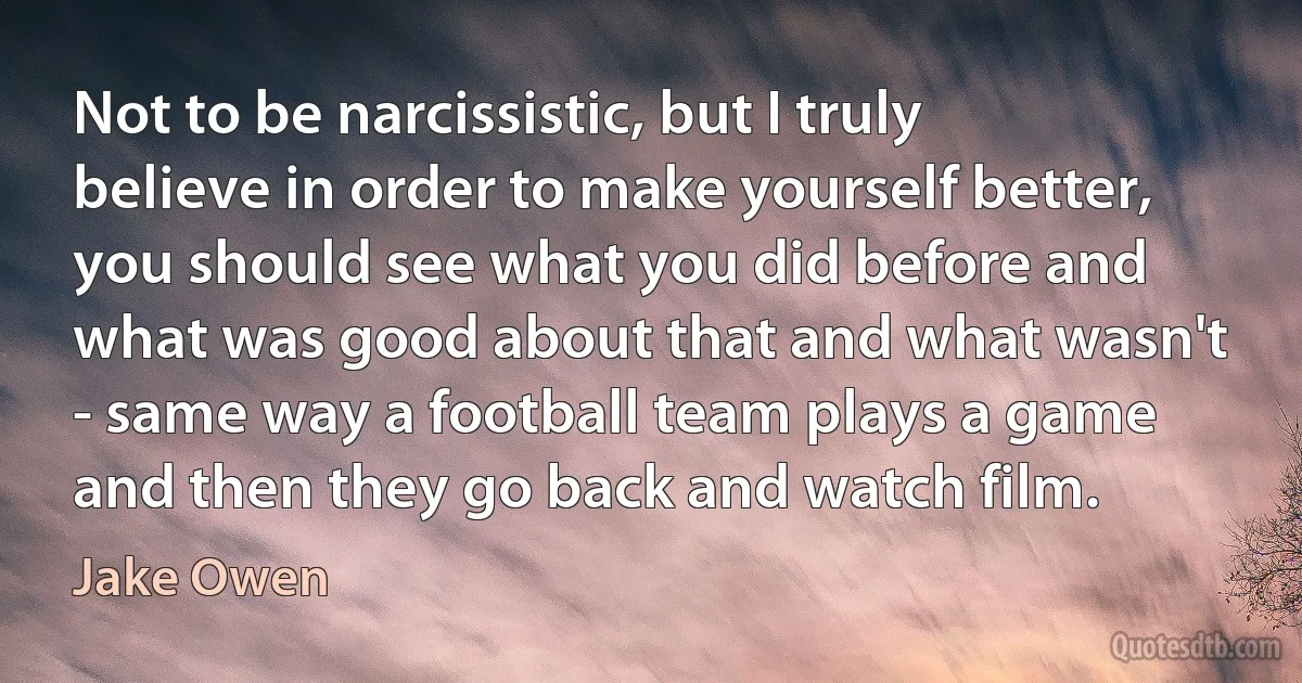 Not to be narcissistic, but I truly believe in order to make yourself better, you should see what you did before and what was good about that and what wasn't - same way a football team plays a game and then they go back and watch film. (Jake Owen)