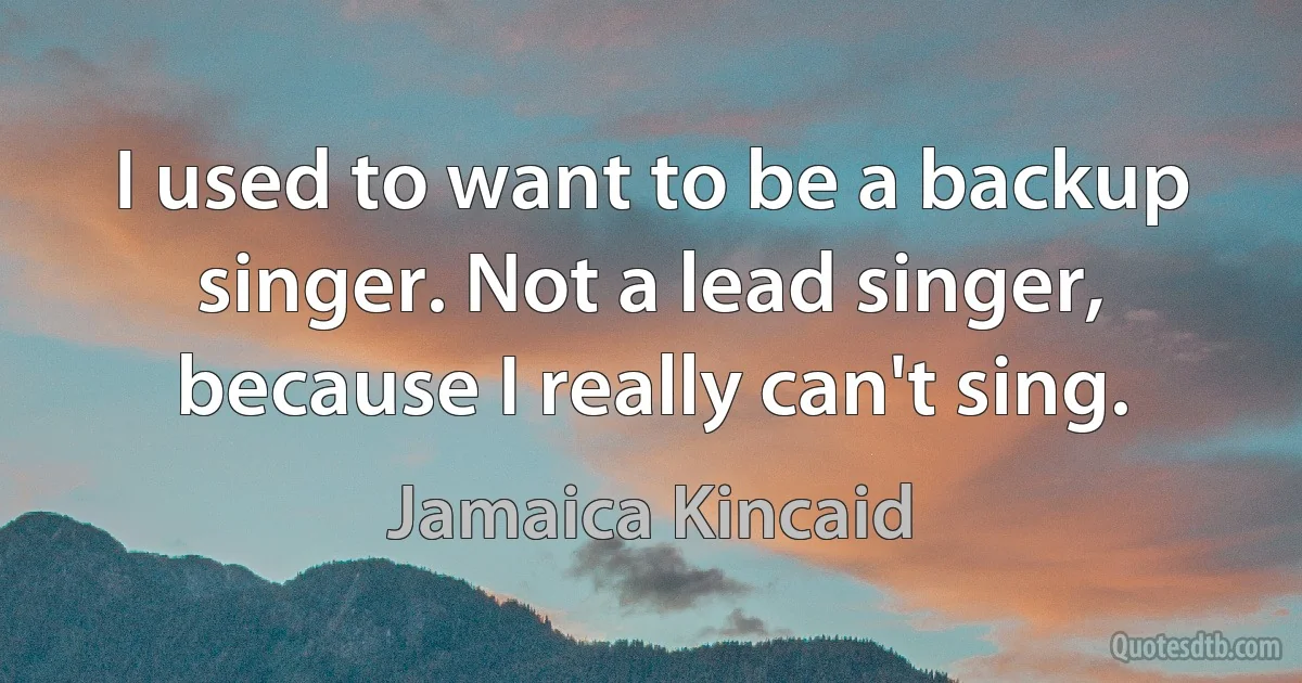 I used to want to be a backup singer. Not a lead singer, because I really can't sing. (Jamaica Kincaid)