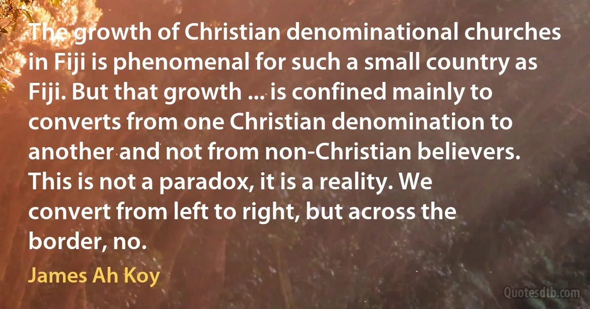 The growth of Christian denominational churches in Fiji is phenomenal for such a small country as Fiji. But that growth ... is confined mainly to converts from one Christian denomination to another and not from non-Christian believers. This is not a paradox, it is a reality. We convert from left to right, but across the border, no. (James Ah Koy)