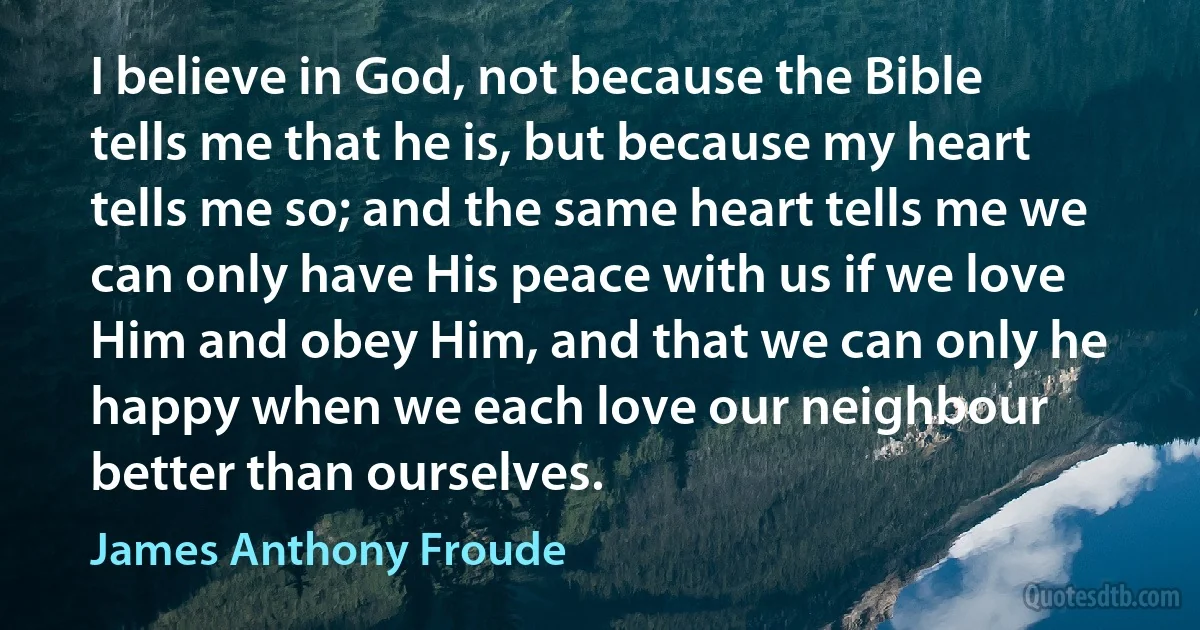 I believe in God, not because the Bible tells me that he is, but because my heart tells me so; and the same heart tells me we can only have His peace with us if we love Him and obey Him, and that we can only he happy when we each love our neighbour better than ourselves. (James Anthony Froude)