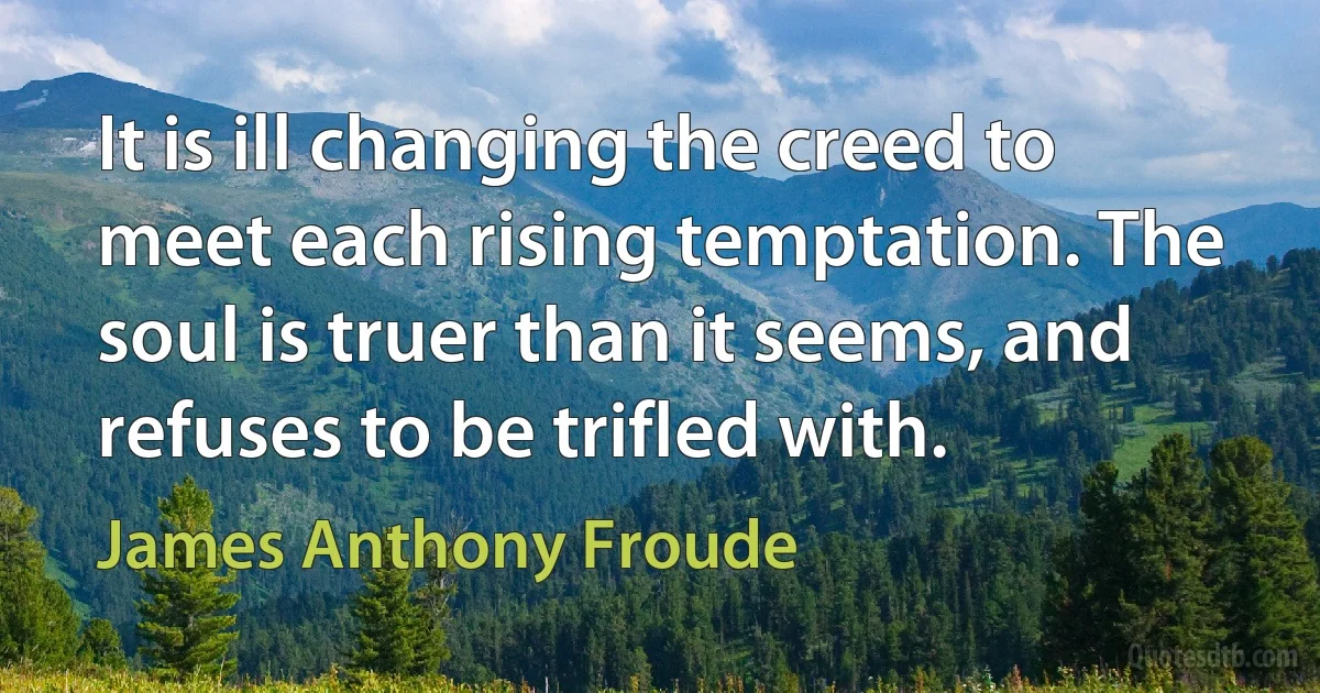 It is ill changing the creed to meet each rising temptation. The soul is truer than it seems, and refuses to be trifled with. (James Anthony Froude)