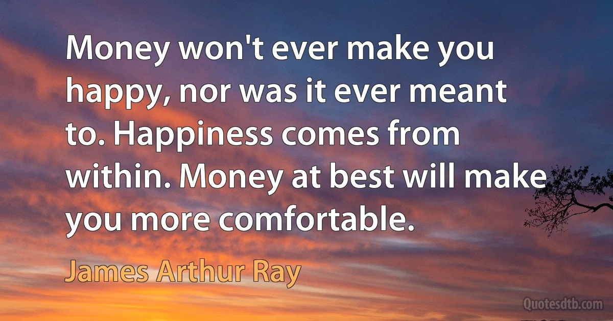 Money won't ever make you happy, nor was it ever meant to. Happiness comes from within. Money at best will make you more comfortable. (James Arthur Ray)