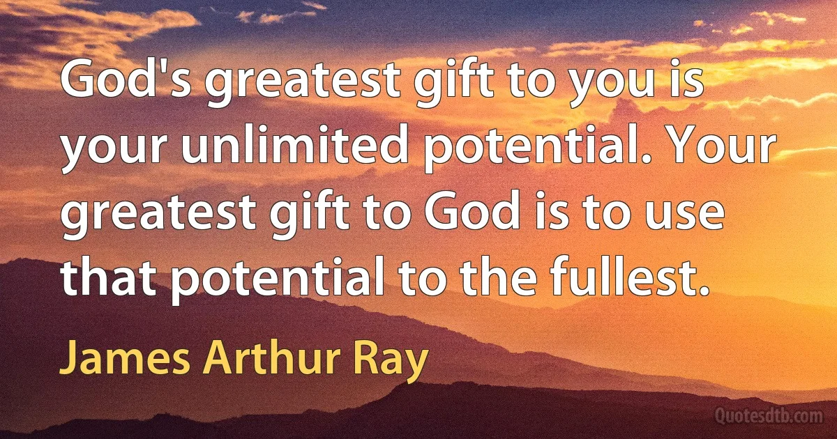 God's greatest gift to you is your unlimited potential. Your greatest gift to God is to use that potential to the fullest. (James Arthur Ray)