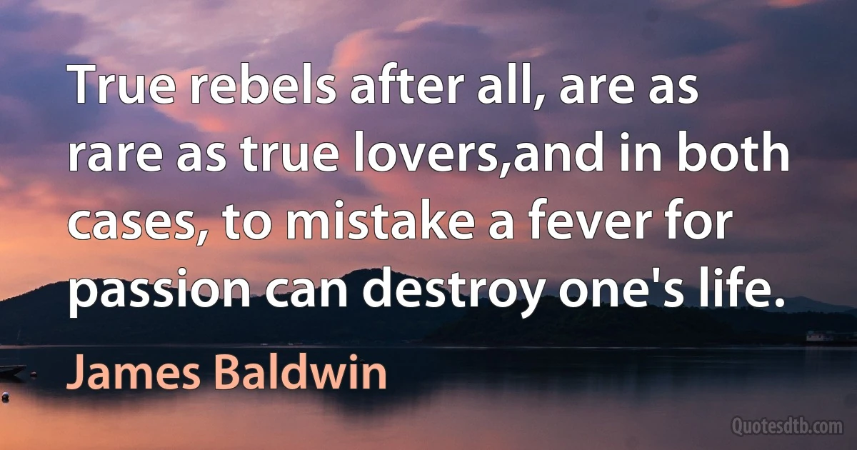 True rebels after all, are as rare as true lovers,and in both cases, to mistake a fever for passion can destroy one's life. (James Baldwin)