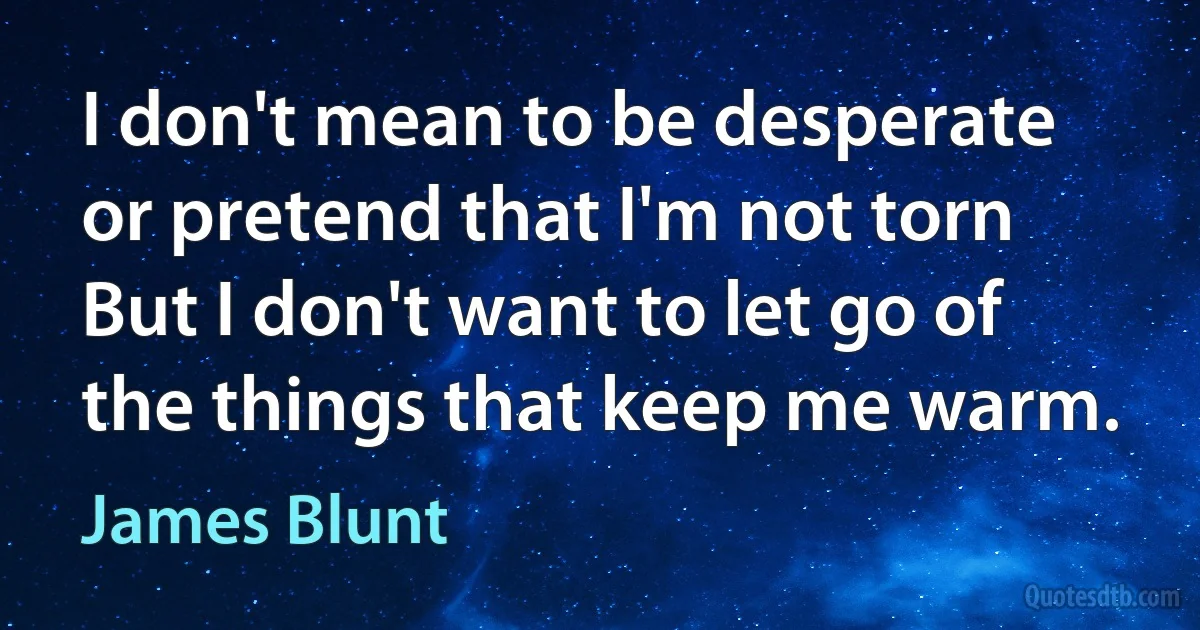 I don't mean to be desperate or pretend that I'm not torn
But I don't want to let go of the things that keep me warm. (James Blunt)