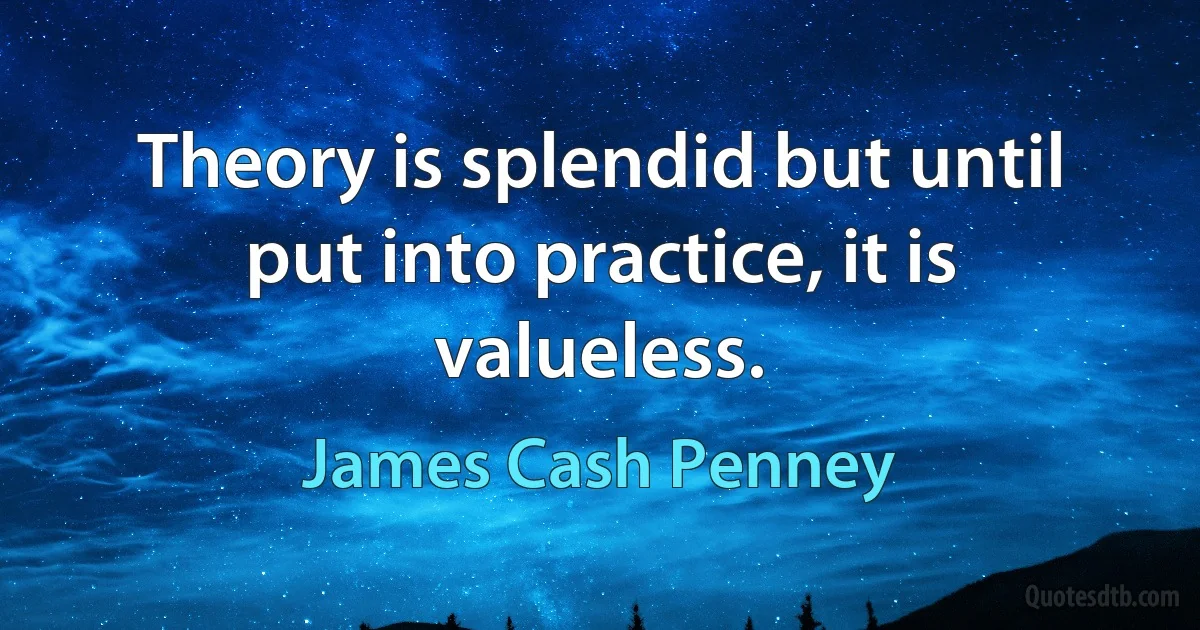 Theory is splendid but until put into practice, it is valueless. (James Cash Penney)