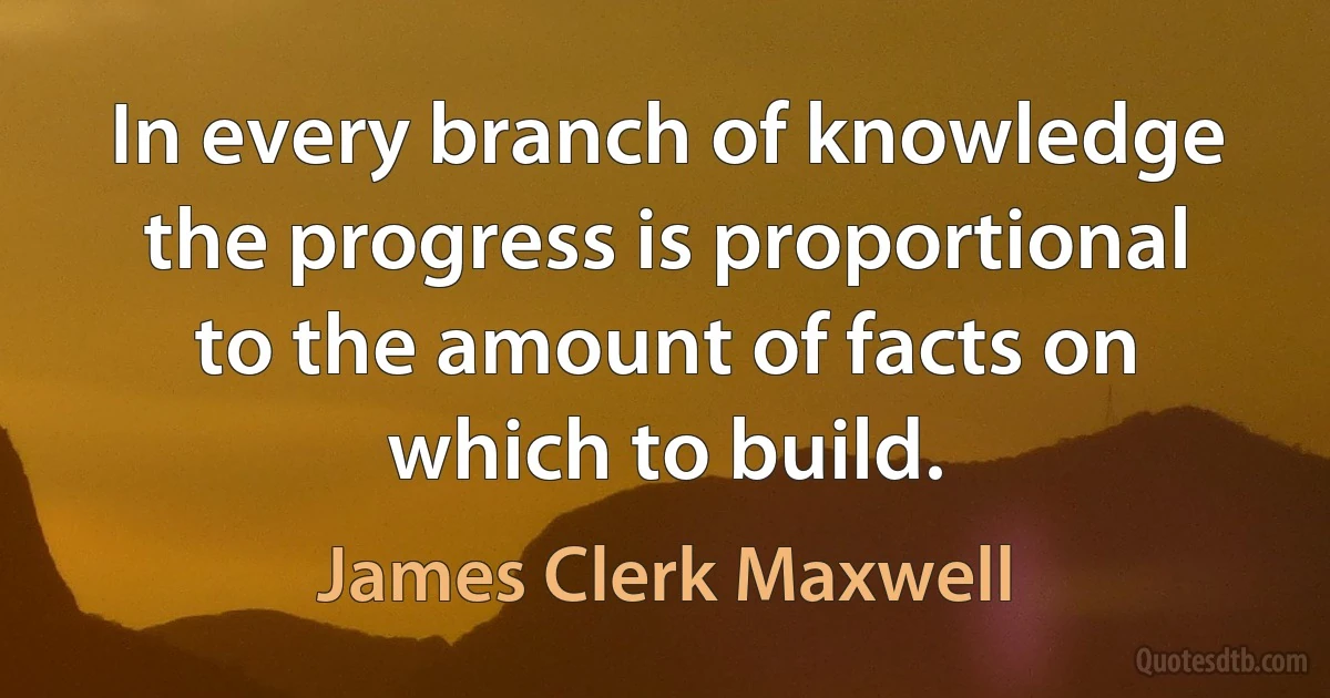 In every branch of knowledge the progress is proportional to the amount of facts on which to build. (James Clerk Maxwell)