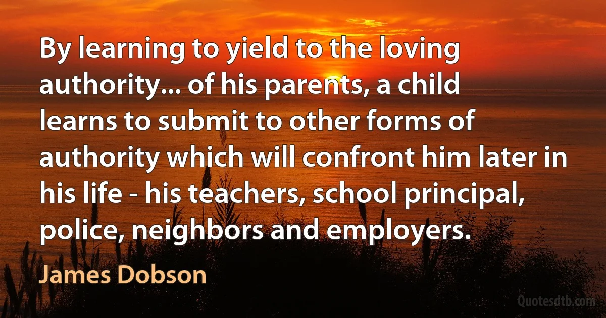 By learning to yield to the loving authority... of his parents, a child learns to submit to other forms of authority which will confront him later in his life - his teachers, school principal, police, neighbors and employers. (James Dobson)