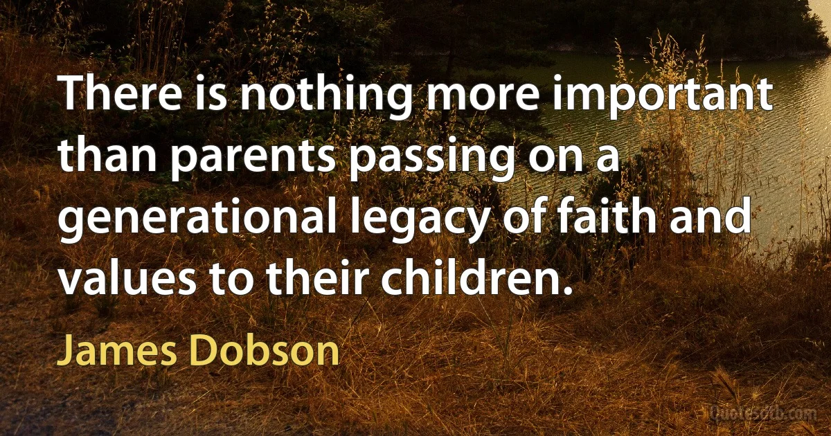 There is nothing more important than parents passing on a generational legacy of faith and values to their children. (James Dobson)