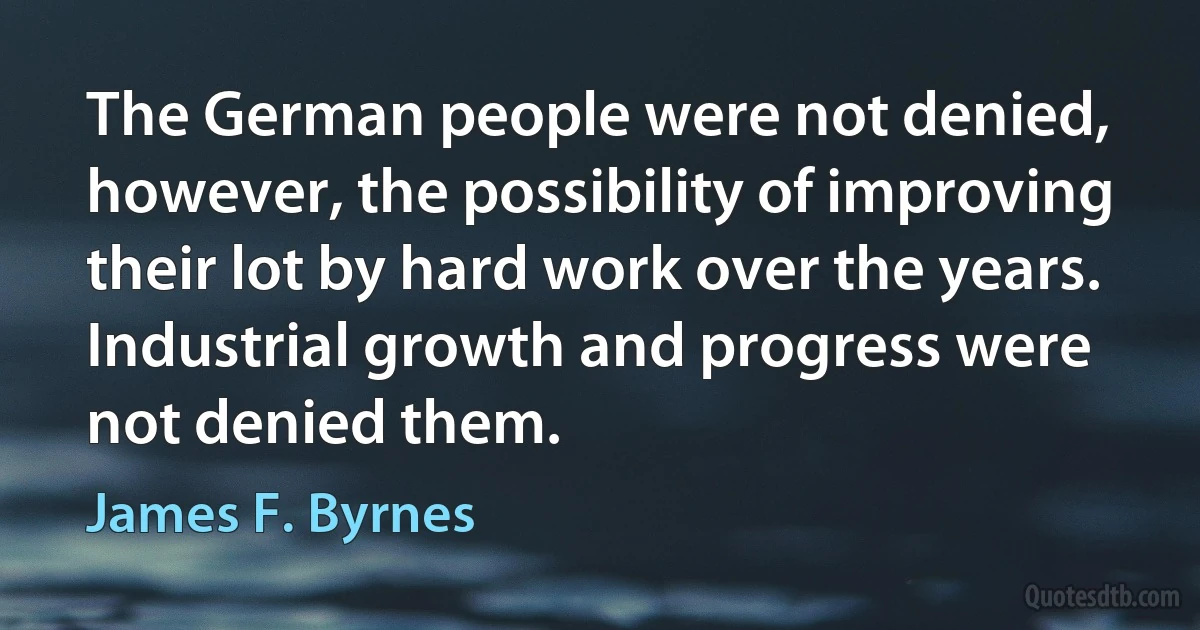 The German people were not denied, however, the possibility of improving their lot by hard work over the years. Industrial growth and progress were not denied them. (James F. Byrnes)