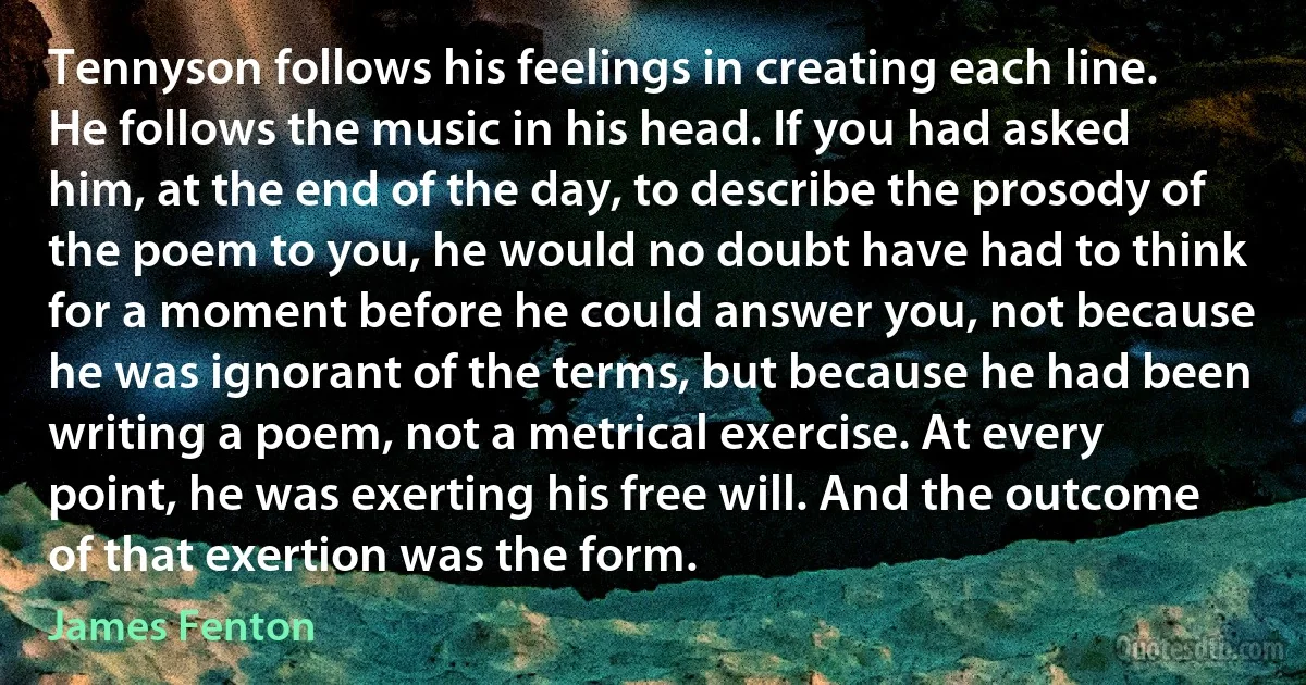 Tennyson follows his feelings in creating each line. He follows the music in his head. If you had asked him, at the end of the day, to describe the prosody of the poem to you, he would no doubt have had to think for a moment before he could answer you, not because he was ignorant of the terms, but because he had been writing a poem, not a metrical exercise. At every point, he was exerting his free will. And the outcome of that exertion was the form. (James Fenton)