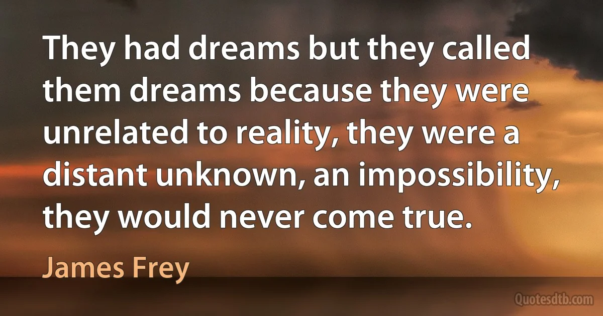 They had dreams but they called them dreams because they were unrelated to reality, they were a distant unknown, an impossibility, they would never come true. (James Frey)