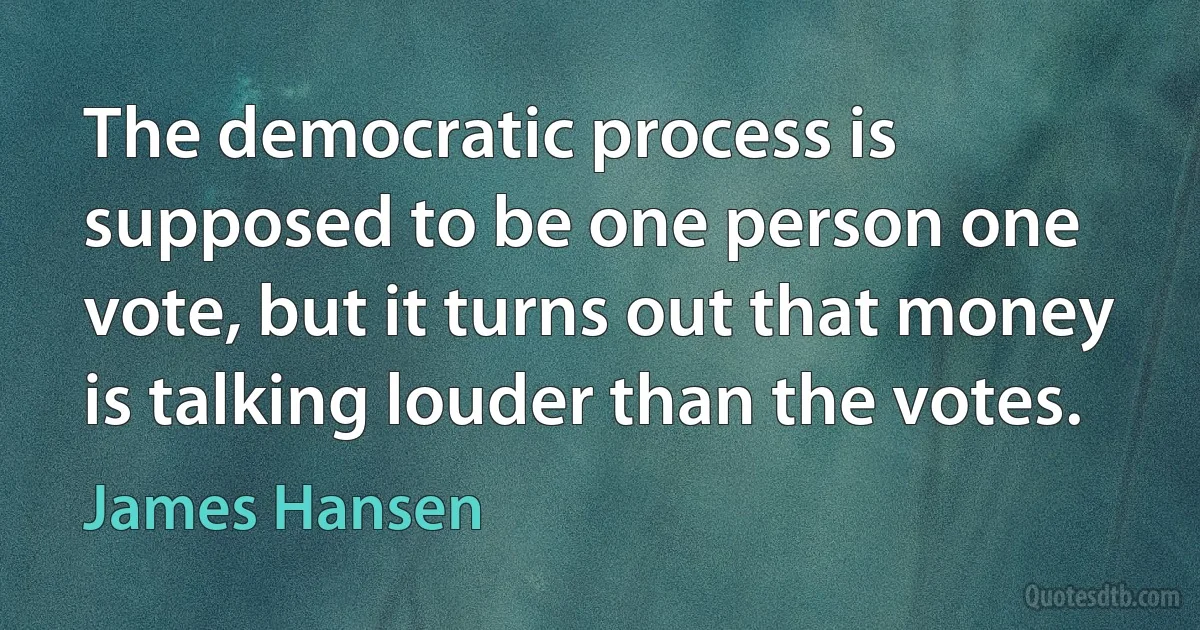 The democratic process is supposed to be one person one vote, but it turns out that money is talking louder than the votes. (James Hansen)