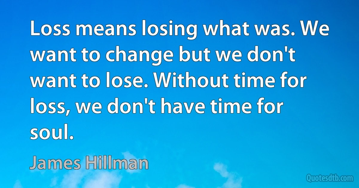 Loss means losing what was. We want to change but we don't want to lose. Without time for loss, we don't have time for soul. (James Hillman)