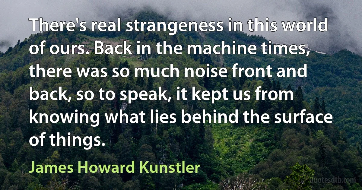 There's real strangeness in this world of ours. Back in the machine times, there was so much noise front and back, so to speak, it kept us from knowing what lies behind the surface of things. (James Howard Kunstler)