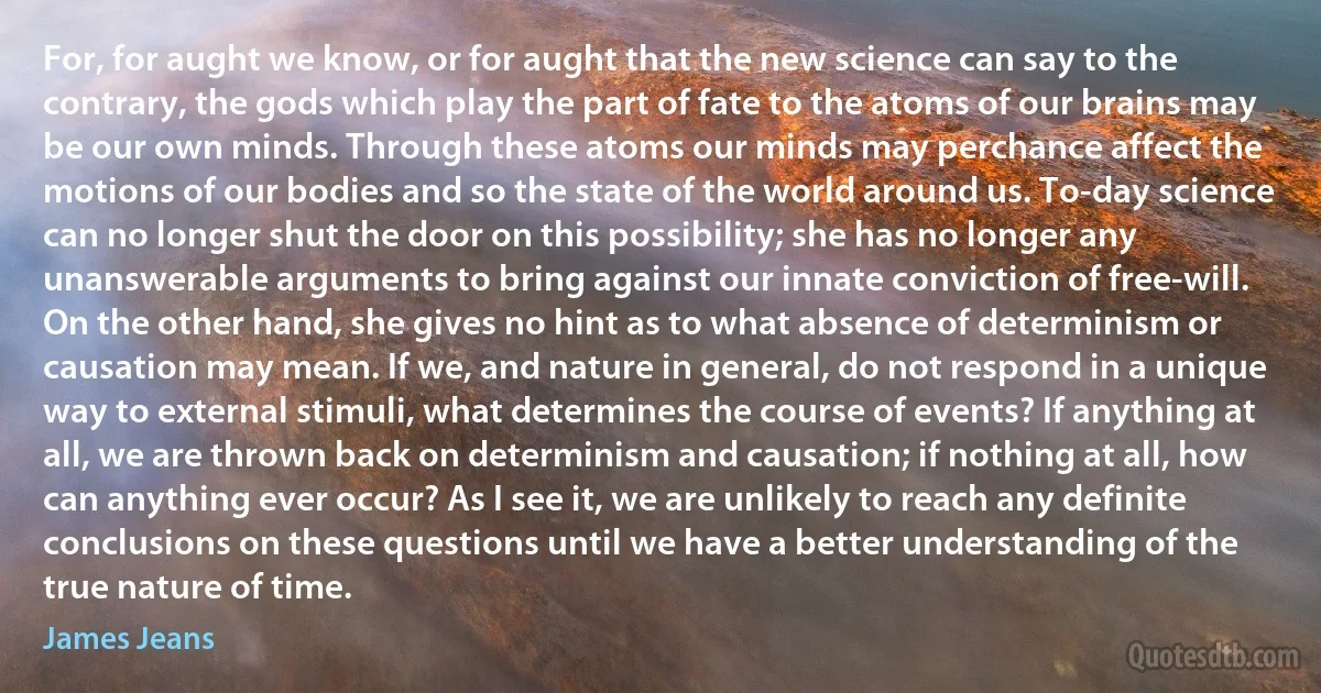 For, for aught we know, or for aught that the new science can say to the contrary, the gods which play the part of fate to the atoms of our brains may be our own minds. Through these atoms our minds may perchance affect the motions of our bodies and so the state of the world around us. To-day science can no longer shut the door on this possibility; she has no longer any unanswerable arguments to bring against our innate conviction of free-will. On the other hand, she gives no hint as to what absence of determinism or causation may mean. If we, and nature in general, do not respond in a unique way to external stimuli, what determines the course of events? If anything at all, we are thrown back on determinism and causation; if nothing at all, how can anything ever occur? As I see it, we are unlikely to reach any definite conclusions on these questions until we have a better understanding of the true nature of time. (James Jeans)