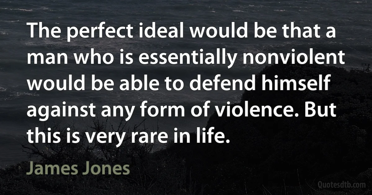 The perfect ideal would be that a man who is essentially nonviolent would be able to defend himself against any form of violence. But this is very rare in life. (James Jones)