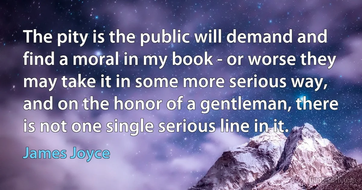 The pity is the public will demand and find a moral in my book - or worse they may take it in some more serious way, and on the honor of a gentleman, there is not one single serious line in it. (James Joyce)