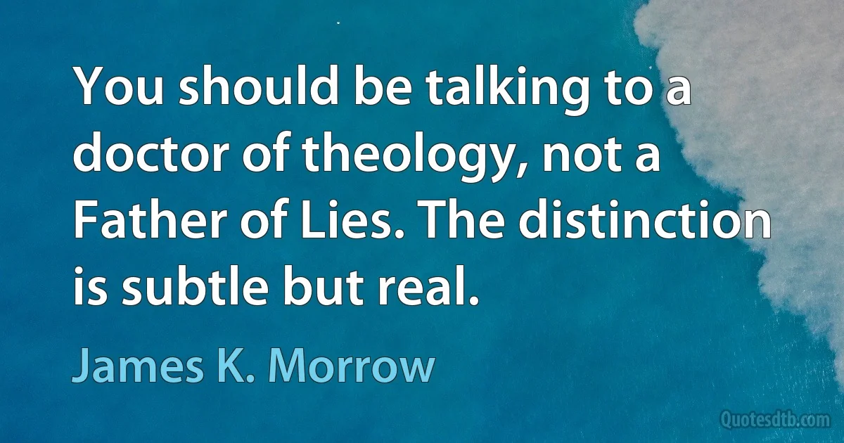 You should be talking to a doctor of theology, not a Father of Lies. The distinction is subtle but real. (James K. Morrow)