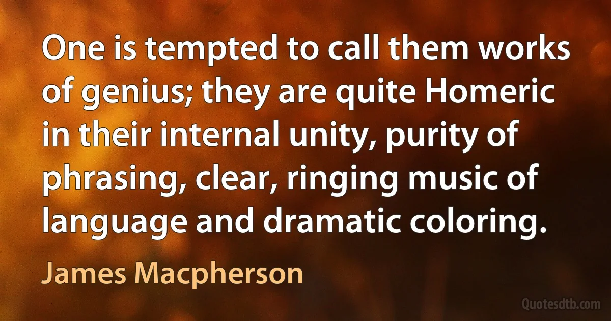 One is tempted to call them works of genius; they are quite Homeric in their internal unity, purity of phrasing, clear, ringing music of language and dramatic coloring. (James Macpherson)