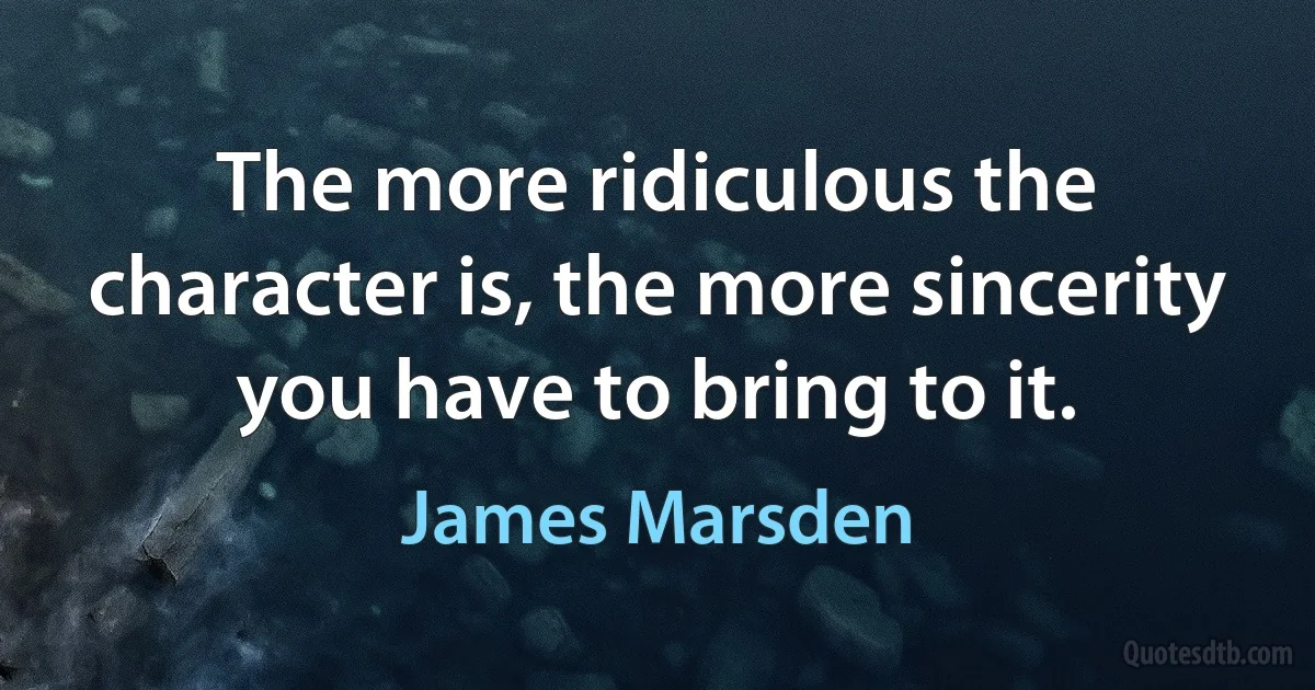 The more ridiculous the character is, the more sincerity you have to bring to it. (James Marsden)