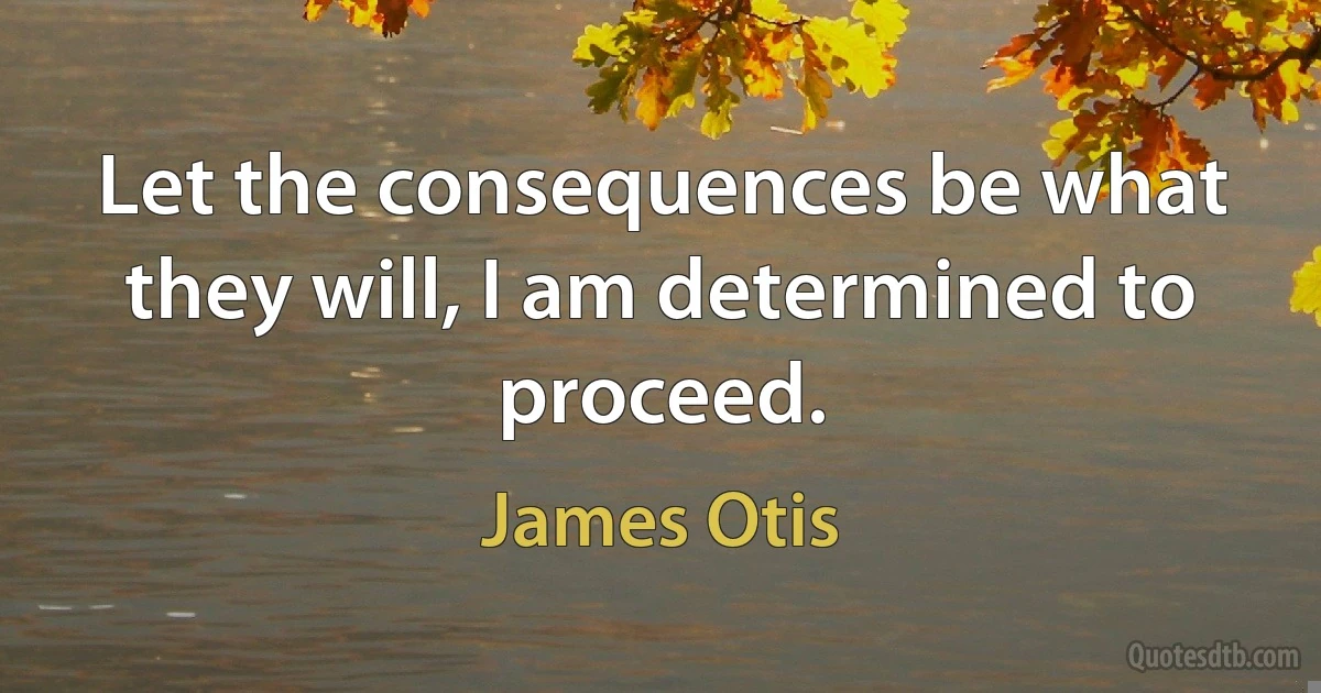 Let the consequences be what they will, I am determined to proceed. (James Otis)