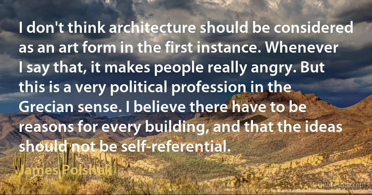 I don't think architecture should be considered as an art form in the first instance. Whenever I say that, it makes people really angry. But this is a very political profession in the Grecian sense. I believe there have to be reasons for every building, and that the ideas should not be self-referential. (James Polshek)