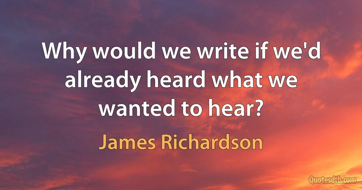 Why would we write if we'd already heard what we wanted to hear? (James Richardson)