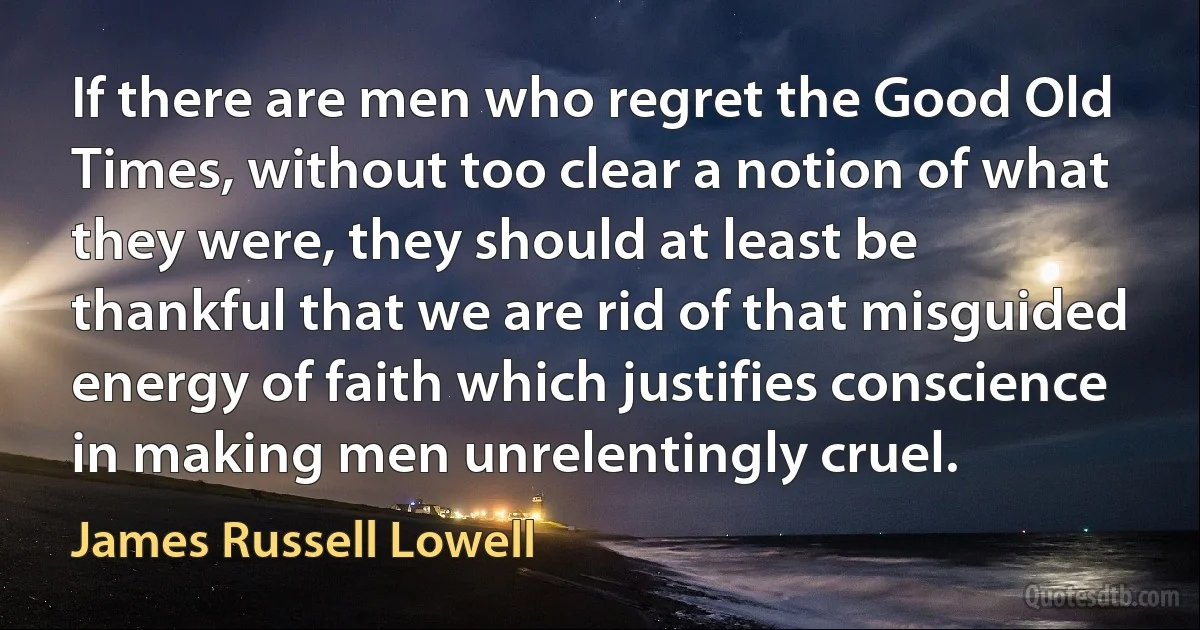 If there are men who regret the Good Old Times, without too clear a notion of what they were, they should at least be thankful that we are rid of that misguided energy of faith which justifies conscience in making men unrelentingly cruel. (James Russell Lowell)