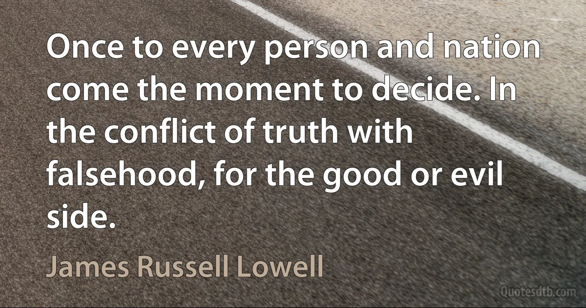 Once to every person and nation come the moment to decide. In the conflict of truth with falsehood, for the good or evil side. (James Russell Lowell)