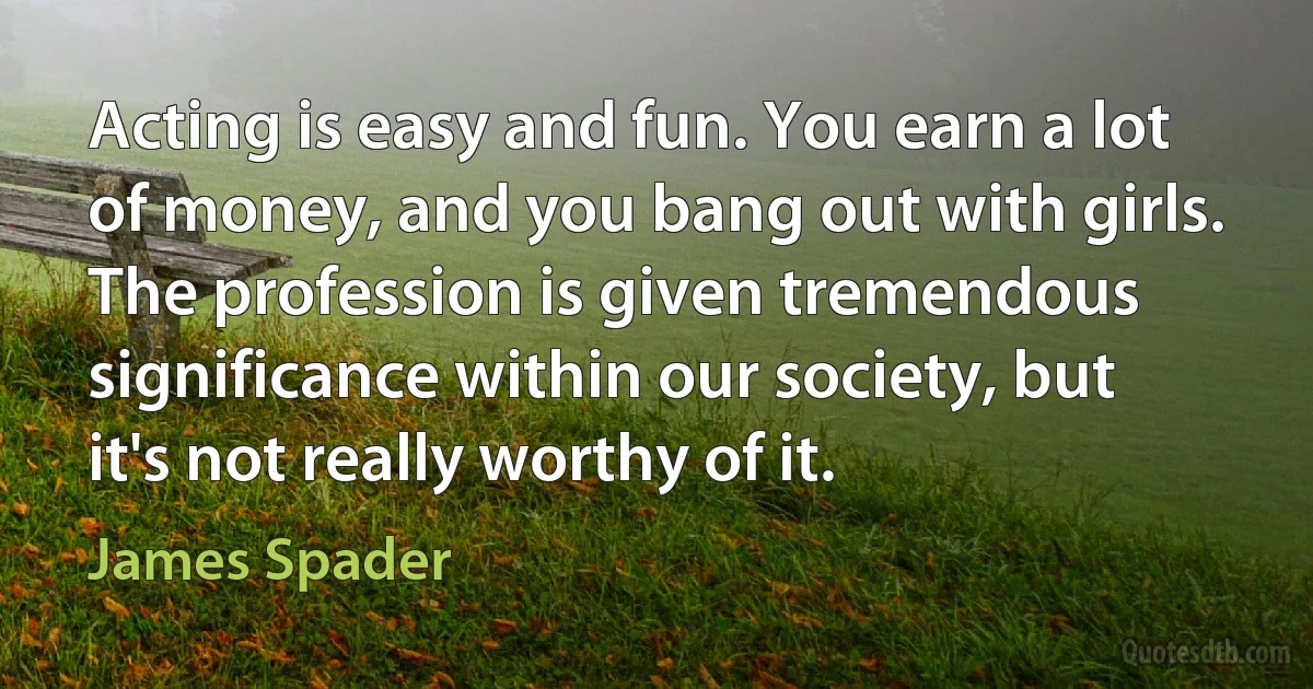 Acting is easy and fun. You earn a lot of money, and you bang out with girls. The profession is given tremendous significance within our society, but it's not really worthy of it. (James Spader)