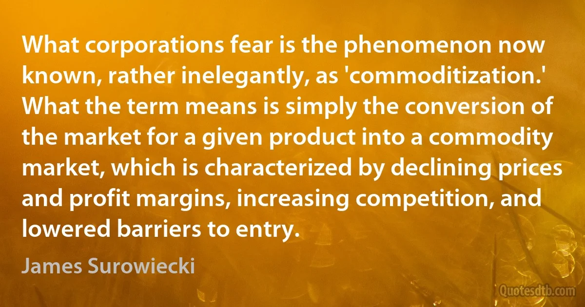 What corporations fear is the phenomenon now known, rather inelegantly, as 'commoditization.' What the term means is simply the conversion of the market for a given product into a commodity market, which is characterized by declining prices and profit margins, increasing competition, and lowered barriers to entry. (James Surowiecki)