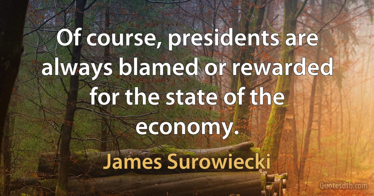 Of course, presidents are always blamed or rewarded for the state of the economy. (James Surowiecki)