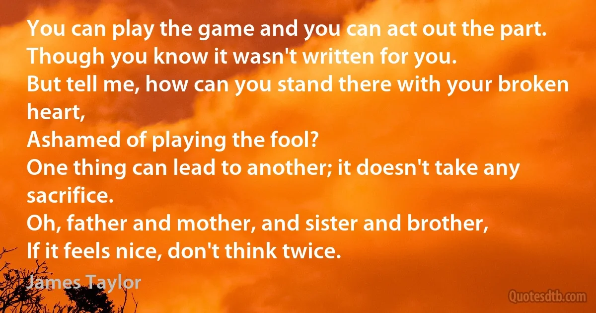 You can play the game and you can act out the part.
Though you know it wasn't written for you.
But tell me, how can you stand there with your broken heart,
Ashamed of playing the fool?
One thing can lead to another; it doesn't take any sacrifice.
Oh, father and mother, and sister and brother,
If it feels nice, don't think twice. (James Taylor)