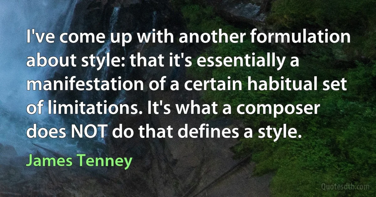 I've come up with another formulation about style: that it's essentially a manifestation of a certain habitual set of limitations. It's what a composer does NOT do that defines a style. (James Tenney)