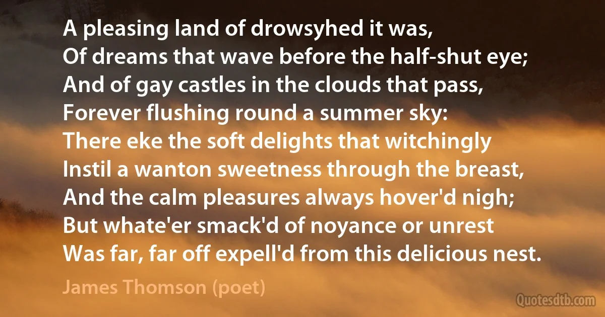 A pleasing land of drowsyhed it was,
Of dreams that wave before the half-shut eye;
And of gay castles in the clouds that pass,
Forever flushing round a summer sky:
There eke the soft delights that witchingly
Instil a wanton sweetness through the breast,
And the calm pleasures always hover'd nigh;
But whate'er smack'd of noyance or unrest
Was far, far off expell'd from this delicious nest. (James Thomson (poet))