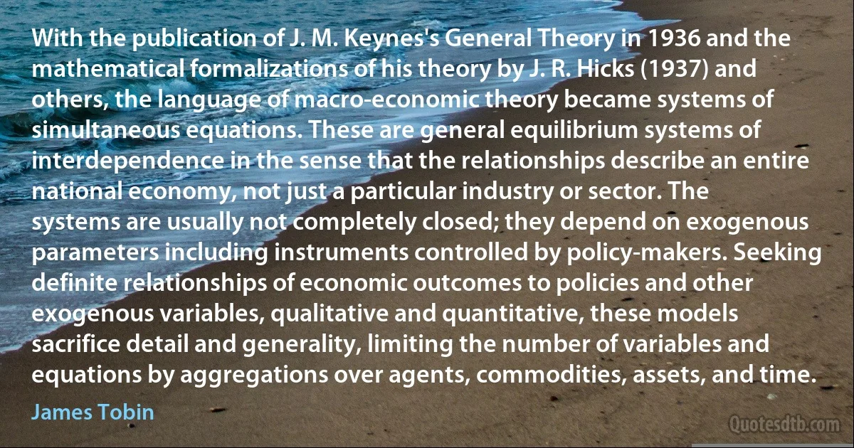 With the publication of J. M. Keynes's General Theory in 1936 and the mathematical formalizations of his theory by J. R. Hicks (1937) and others, the language of macro-economic theory became systems of simultaneous equations. These are general equilibrium systems of interdependence in the sense that the relationships describe an entire national economy, not just a particular industry or sector. The systems are usually not completely closed; they depend on exogenous parameters including instruments controlled by policy-makers. Seeking definite relationships of economic outcomes to policies and other exogenous variables, qualitative and quantitative, these models sacrifice detail and generality, limiting the number of variables and equations by aggregations over agents, commodities, assets, and time. (James Tobin)