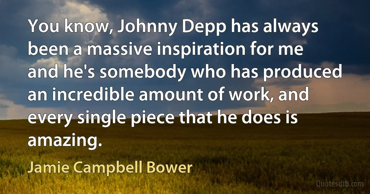 You know, Johnny Depp has always been a massive inspiration for me and he's somebody who has produced an incredible amount of work, and every single piece that he does is amazing. (Jamie Campbell Bower)