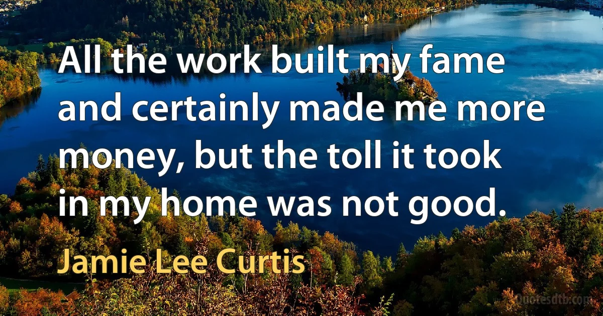 All the work built my fame and certainly made me more money, but the toll it took in my home was not good. (Jamie Lee Curtis)