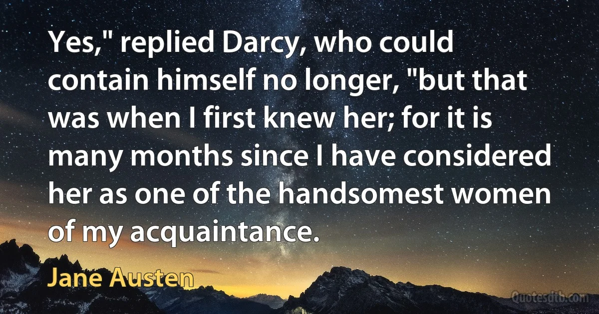 Yes," replied Darcy, who could contain himself no longer, "but that was when I first knew her; for it is many months since I have considered her as one of the handsomest women of my acquaintance. (Jane Austen)