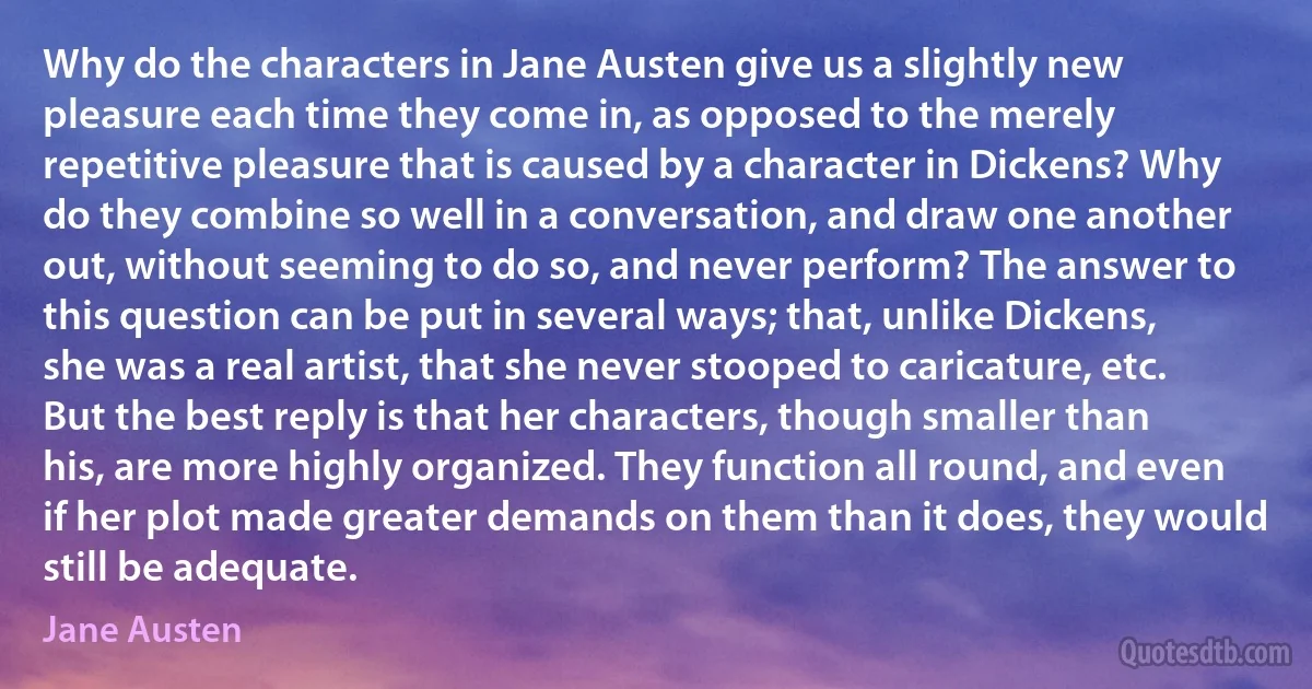 Why do the characters in Jane Austen give us a slightly new pleasure each time they come in, as opposed to the merely repetitive pleasure that is caused by a character in Dickens? Why do they combine so well in a conversation, and draw one another out, without seeming to do so, and never perform? The answer to this question can be put in several ways; that, unlike Dickens, she was a real artist, that she never stooped to caricature, etc. But the best reply is that her characters, though smaller than his, are more highly organized. They function all round, and even if her plot made greater demands on them than it does, they would still be adequate. (Jane Austen)