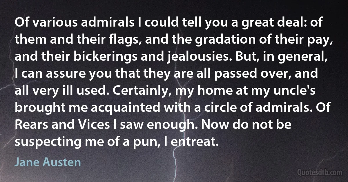 Of various admirals I could tell you a great deal: of them and their flags, and the gradation of their pay, and their bickerings and jealousies. But, in general, I can assure you that they are all passed over, and all very ill used. Certainly, my home at my uncle's brought me acquainted with a circle of admirals. Of Rears and Vices I saw enough. Now do not be suspecting me of a pun, I entreat. (Jane Austen)