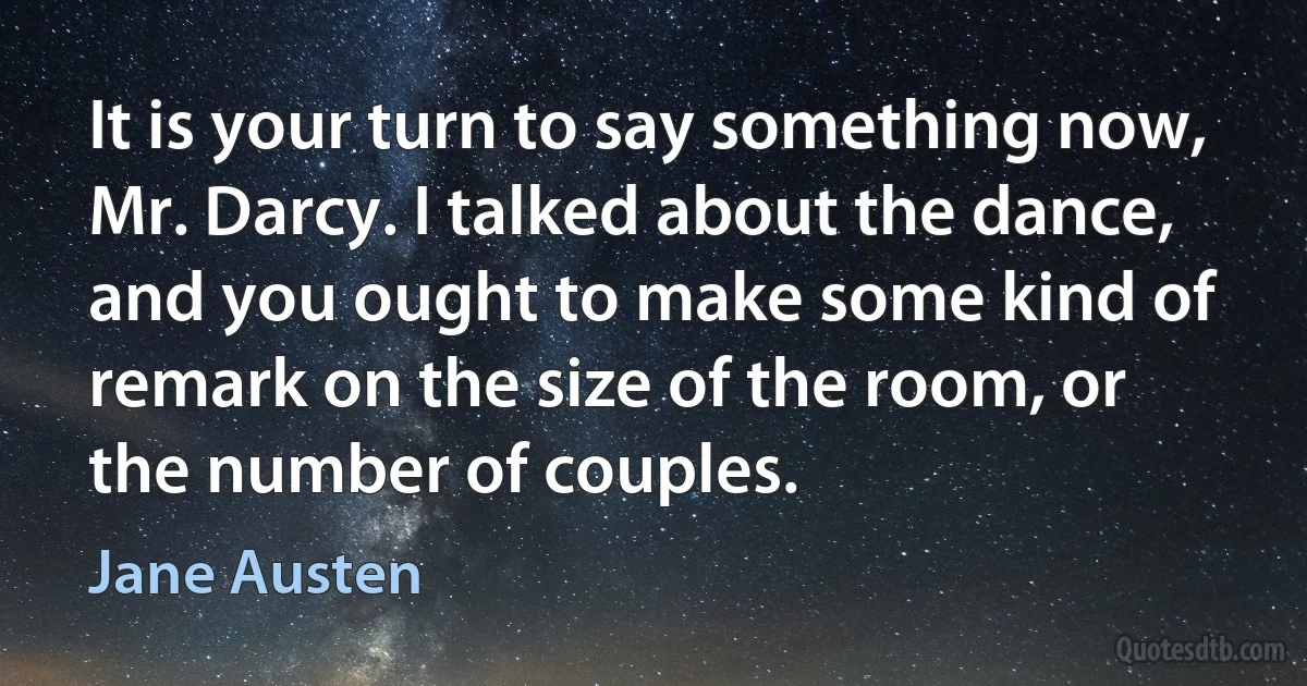 It is your turn to say something now, Mr. Darcy. I talked about the dance, and you ought to make some kind of remark on the size of the room, or the number of couples. (Jane Austen)