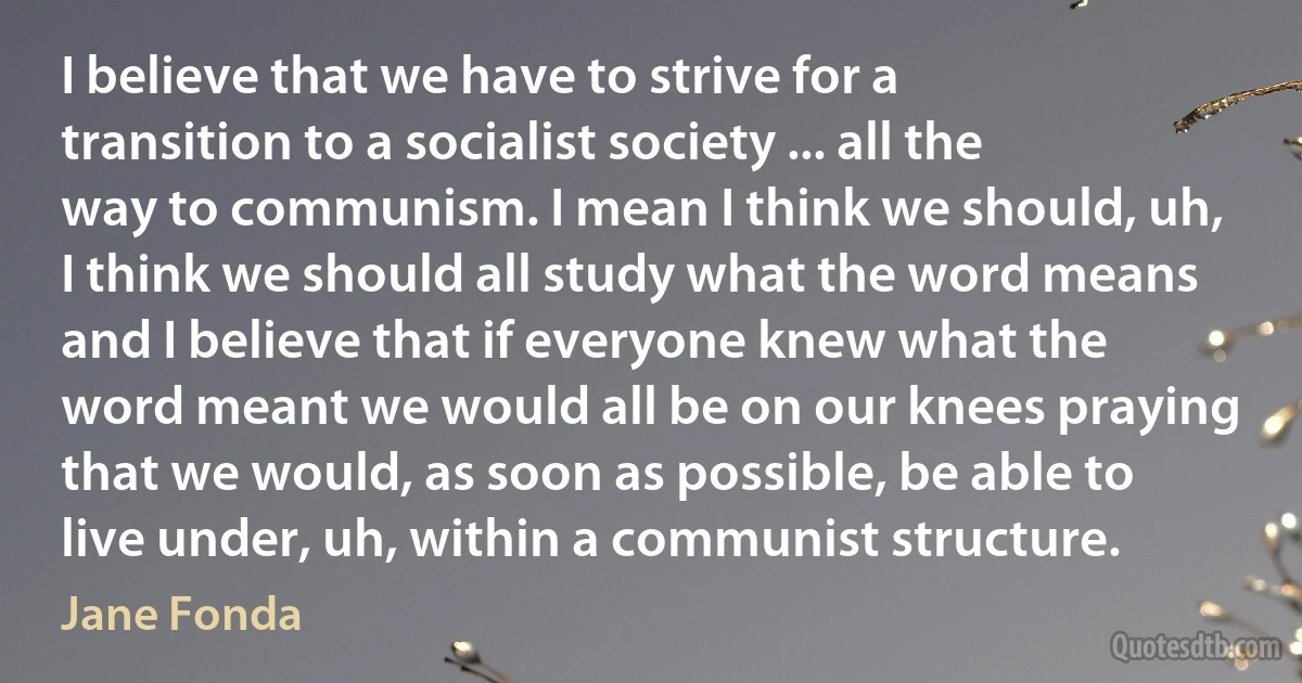 I believe that we have to strive for a transition to a socialist society ... all the way to communism. I mean I think we should, uh, I think we should all study what the word means and I believe that if everyone knew what the word meant we would all be on our knees praying that we would, as soon as possible, be able to live under, uh, within a communist structure. (Jane Fonda)