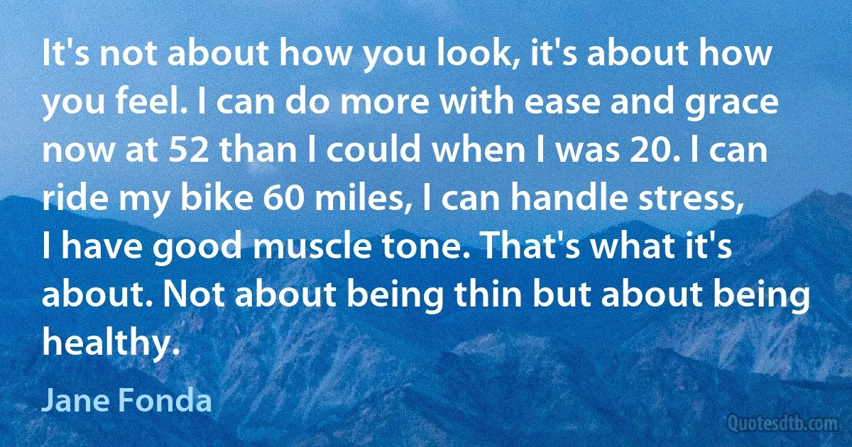 It's not about how you look, it's about how you feel. I can do more with ease and grace now at 52 than I could when I was 20. I can ride my bike 60 miles, I can handle stress, I have good muscle tone. That's what it's about. Not about being thin but about being healthy. (Jane Fonda)