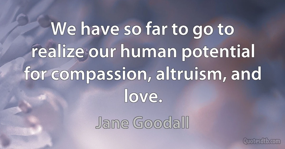 We have so far to go to realize our human potential for compassion, altruism, and love. (Jane Goodall)