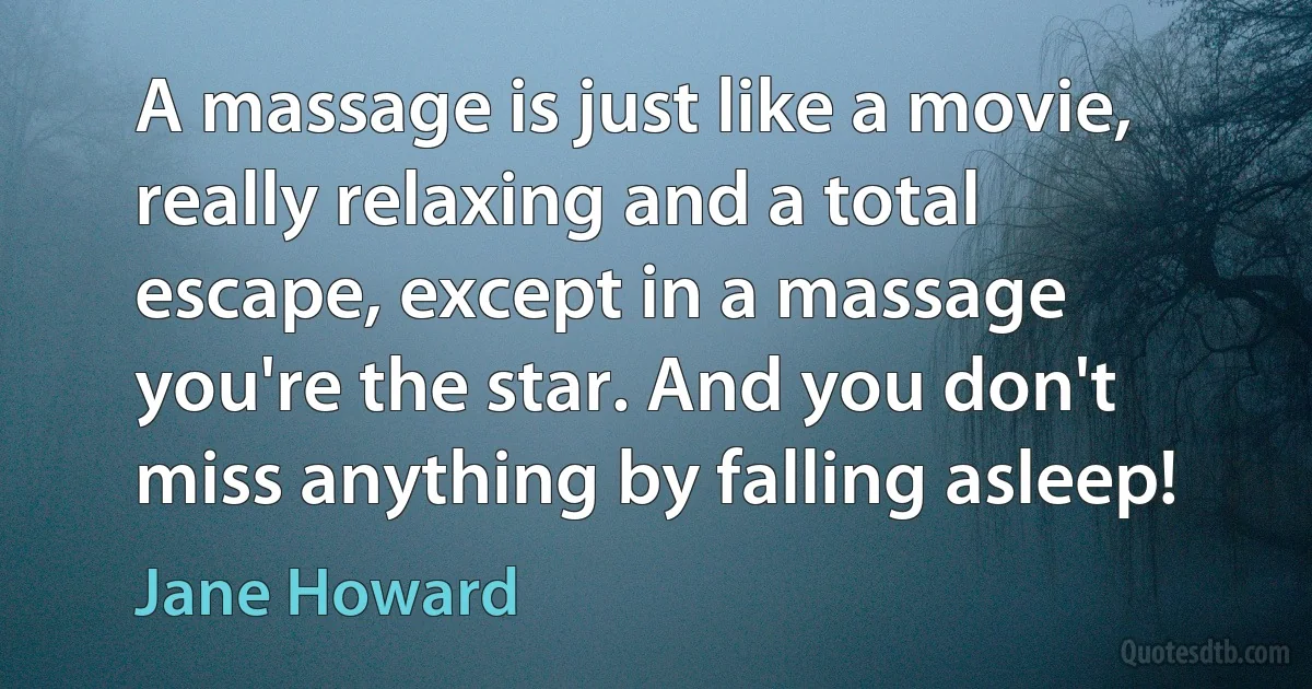 A massage is just like a movie, really relaxing and a total escape, except in a massage you're the star. And you don't miss anything by falling asleep! (Jane Howard)